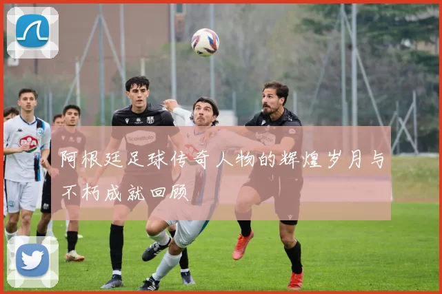 阿根廷足球传奇人物的辉煌岁月与不朽成就回顾