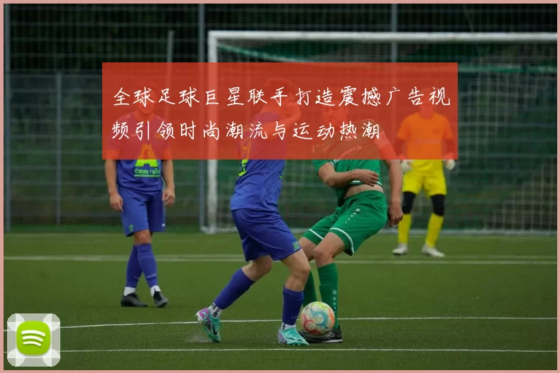 全球足球巨星联手打造震撼广告视频引领时尚潮流与运动热潮