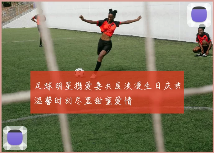足球明星携爱妻共度浪漫生日庆典温馨时刻尽显甜蜜爱情