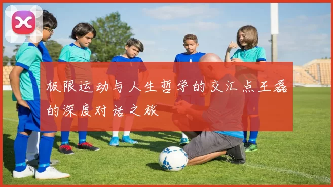 极限运动与人生哲学的交汇点王磊的深度对话之旅