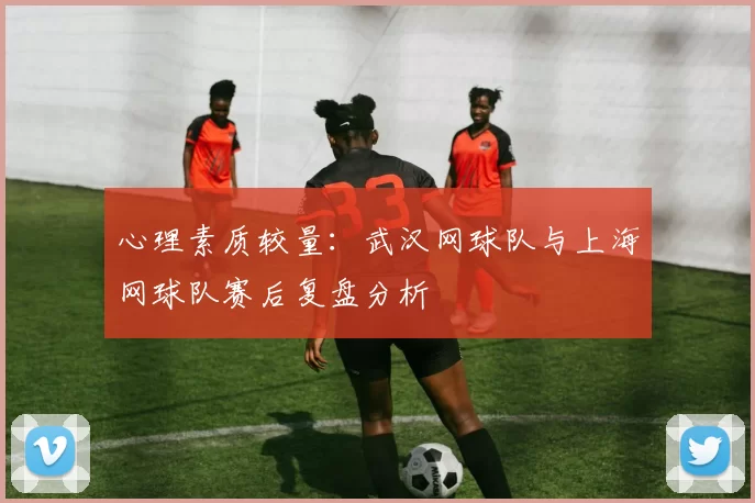 心理素质较量：武汉网球队与上海网球队赛后复盘分析