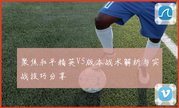 聚焦和平精英V5版本战术解析与实战技巧分享
