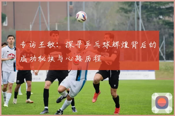 专访王敏：探寻乒乓球辉煌背后的成功秘诀与心路历程