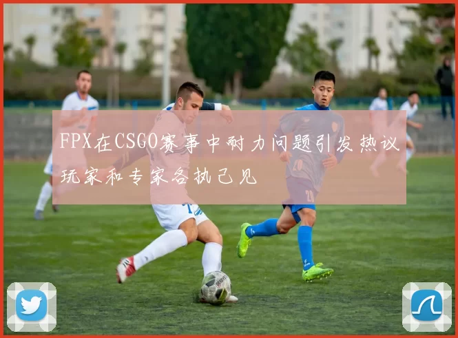 FPX在CSGO赛事中耐力问题引发热议玩家和专家各执己见