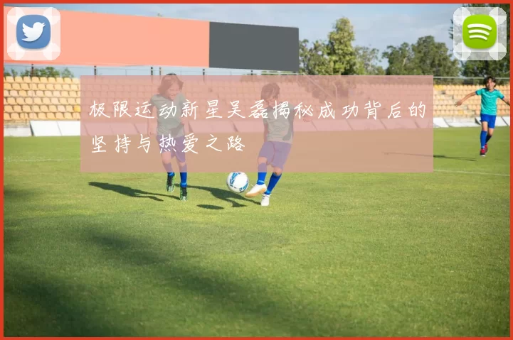 极限运动新星吴磊揭秘成功背后的坚持与热爱之路