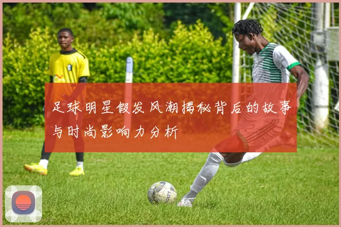 足球明星假发风潮揭秘背后的故事与时尚影响力分析
