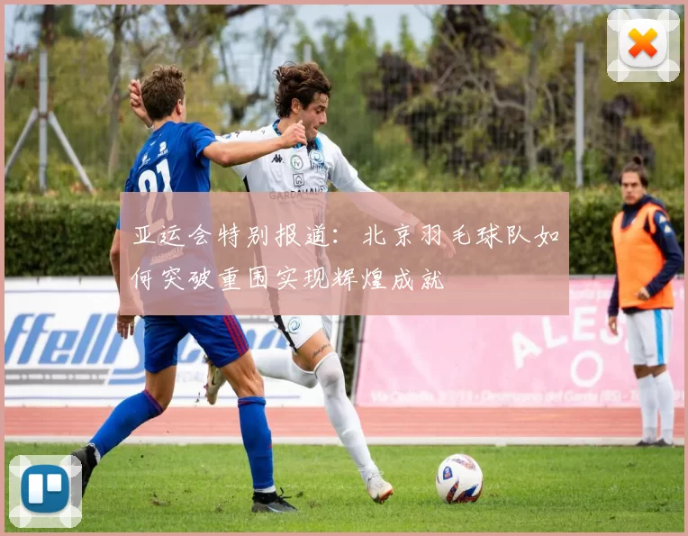 亚运会特别报道：北京羽毛球队如何突破重围实现辉煌成就