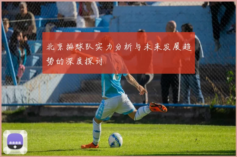 北京排球队实力分析与未来发展趋势的深度探讨