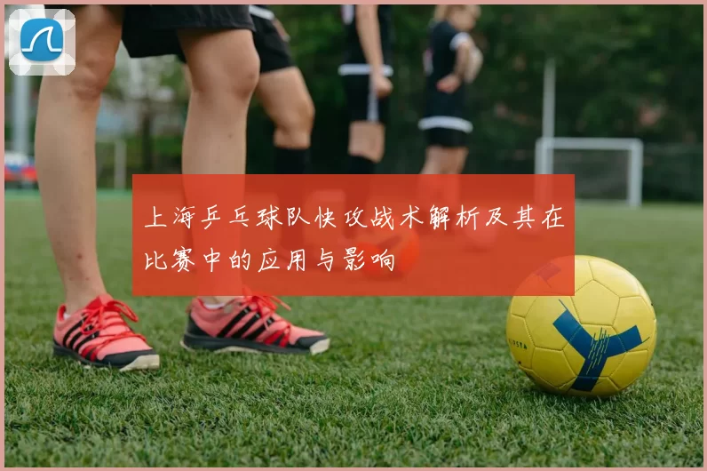 上海乒乓球队快攻战术解析及其在比赛中的应用与影响