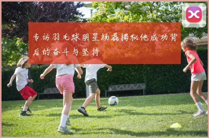 专访羽毛球明星杨磊揭秘他成功背后的奋斗与坚持