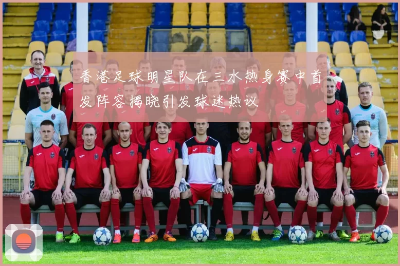 香港足球明星队在三水热身赛中首发阵容揭晓引发球迷热议