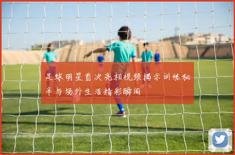 足球明星首次亮相视频揭示训练秘辛与场外生活精彩瞬间