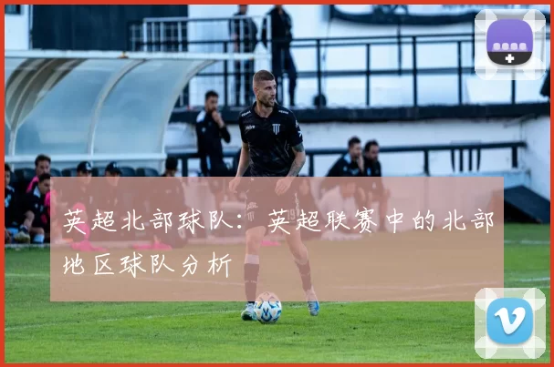 英超北部球队：英超联赛中的北部地区球队分析