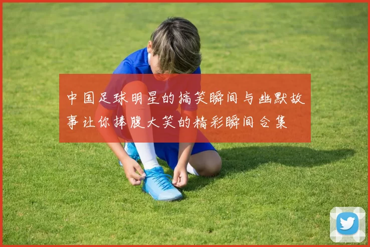 中国足球明星的搞笑瞬间与幽默故事让你捧腹大笑的精彩瞬间合集