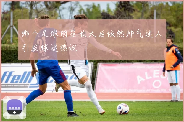 哪个足球明星长大后依然帅气迷人引发球迷热议