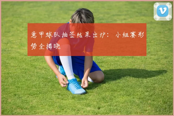 意甲球队抽签结果出炉：小组赛形势全揭晓
