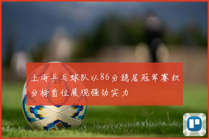 上海乒乓球队以86分稳居冠军赛积分榜首位展现强劲实力