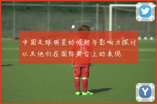 中国足球明星的崛起与影响力探讨以及他们在国际舞台上的表现