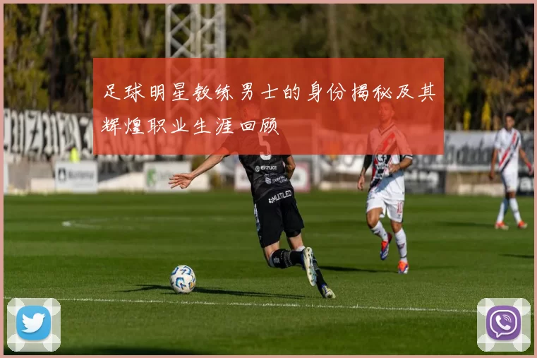 足球明星教练男士的身份揭秘及其辉煌职业生涯回顾
