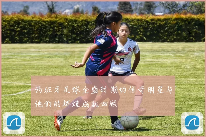 西班牙足球全盛时期的传奇明星与他们的辉煌成就回顾