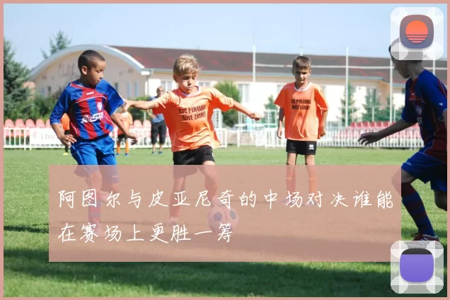 阿图尔与皮亚尼奇的中场对决谁能在赛场上更胜一筹
