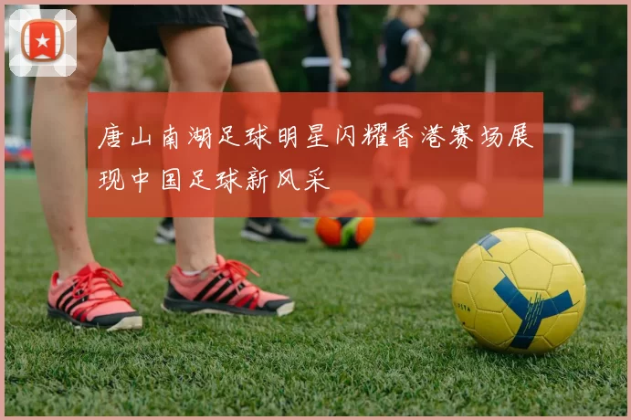 唐山南湖足球明星闪耀香港赛场展现中国足球新风采