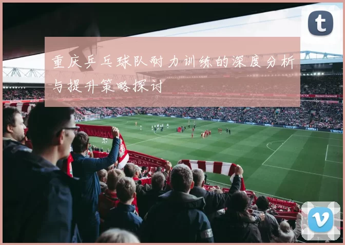 重庆乒乓球队耐力训练的深度分析与提升策略探讨