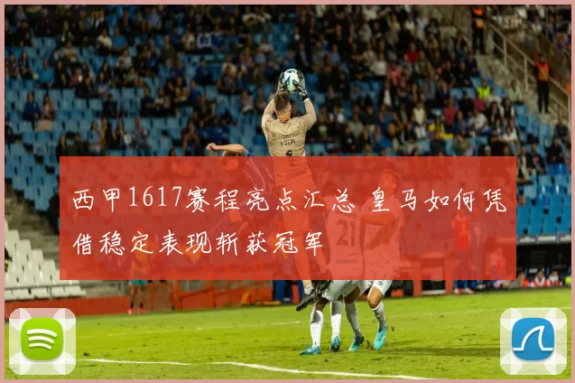 西甲1617赛程亮点汇总 皇马如何凭借稳定表现斩获冠军