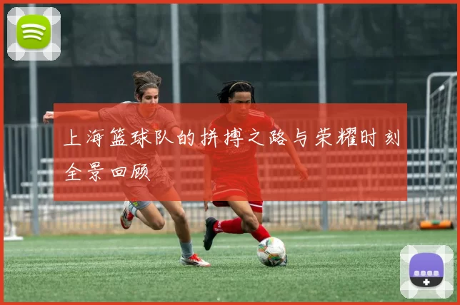 上海篮球队的拼搏之路与荣耀时刻全景回顾