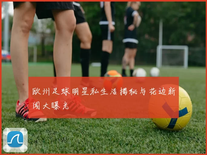 欧州足球明星私生活揭秘与花边新闻大曝光