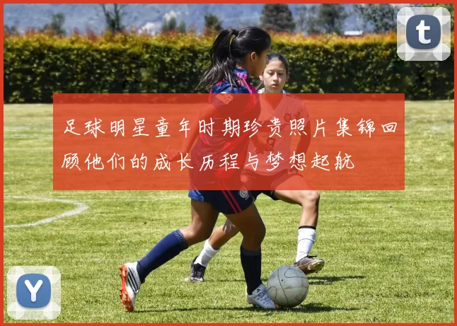 足球明星童年时期珍贵照片集锦回顾他们的成长历程与梦想起航