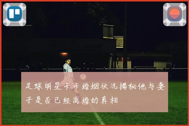 足球明星卡卡婚姻状况揭秘他与妻子是否已经离婚的真相