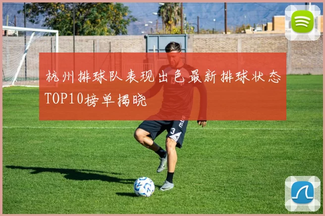 杭州排球队表现出色最新排球状态TOP10榜单揭晓