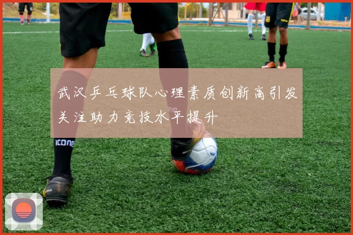 武汉乒乓球队心理素质创新高引发关注助力竞技水平提升