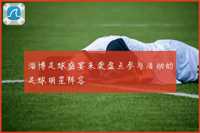 淄博足球盛宴来袭盘点参与活动的足球明星阵容