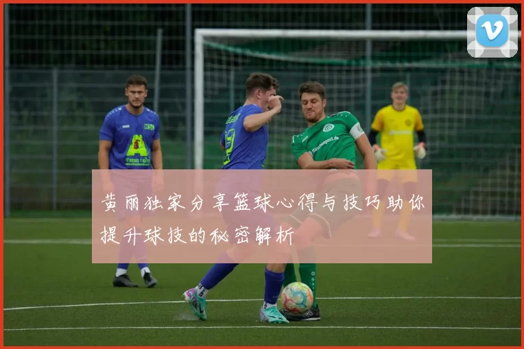 黄丽独家分享篮球心得与技巧助你提升球技的秘密解析