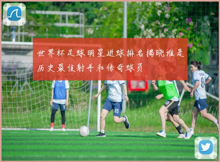世界杯足球明星进球排名揭晓谁是历史最佳射手和传奇球员