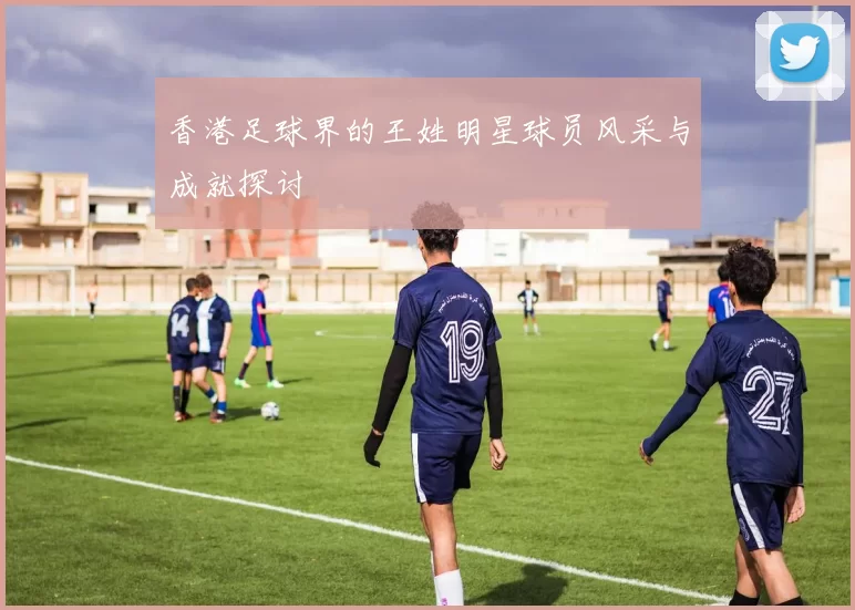 香港足球界的王姓明星球员风采与成就探讨