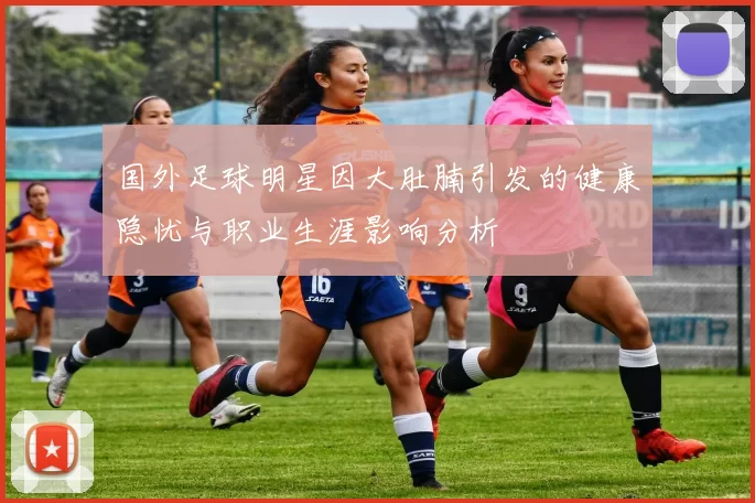 国外足球明星因大肚腩引发的健康隐忧与职业生涯影响分析