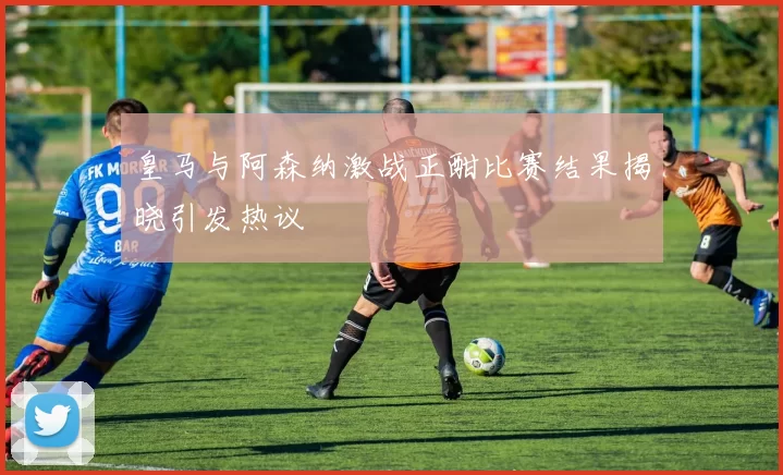 皇马与阿森纳激战正酣比赛结果揭晓引发热议