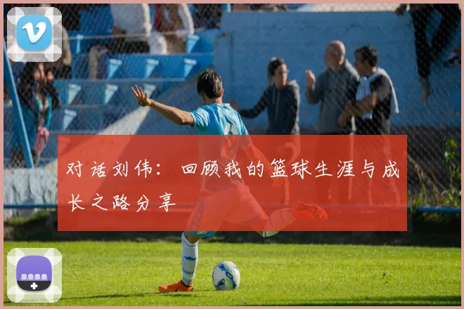 对话刘伟：回顾我的篮球生涯与成长之路分享