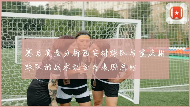 赛后复盘分析西安排球队与重庆排球队的战术配合与表现总结
