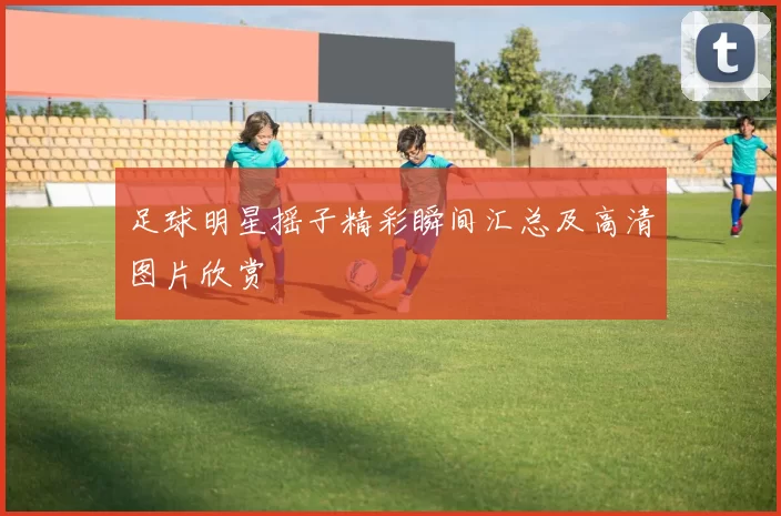 足球明星摇子精彩瞬间汇总及高清图片欣赏