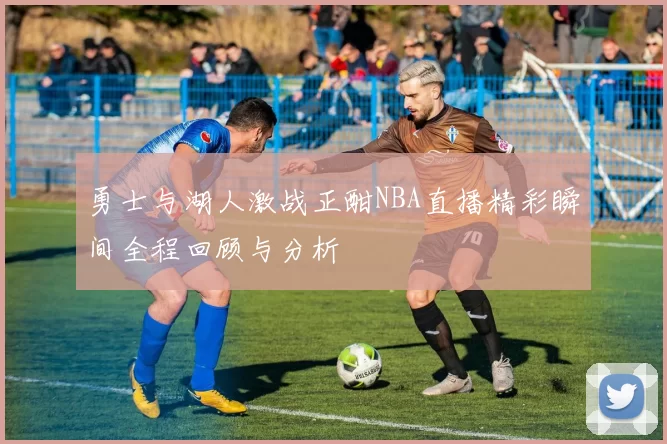 勇士与湖人激战正酣NBA直播精彩瞬间全程回顾与分析