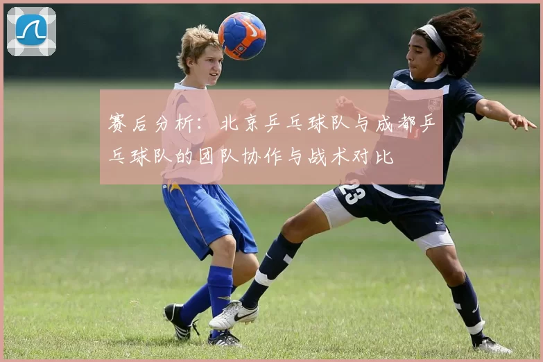 赛后分析：北京乒乓球队与成都乒乓球队的团队协作与战术对比