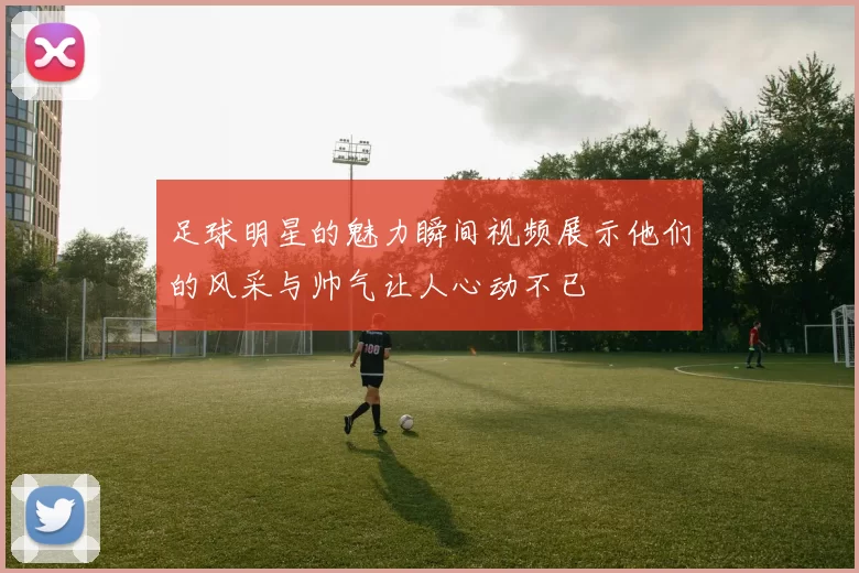 足球明星的魅力瞬间视频展示他们的风采与帅气让人心动不已