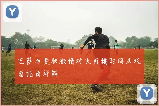 巴萨与曼联激情对决直播时间及观看指南详解