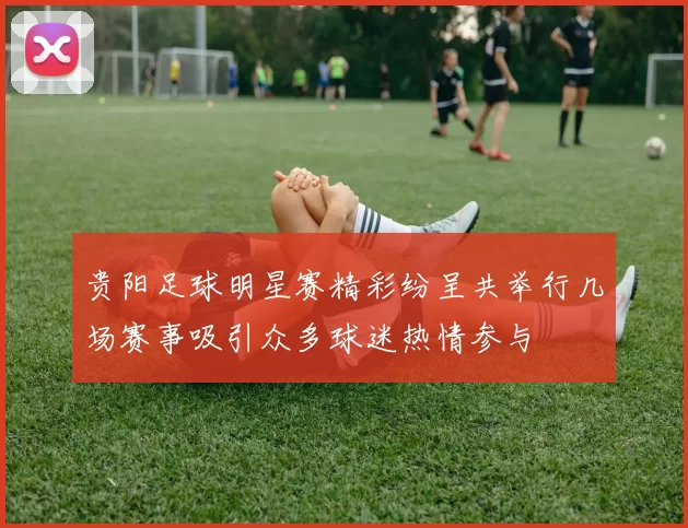 贵阳足球明星赛精彩纷呈共举行几场赛事吸引众多球迷热情参与