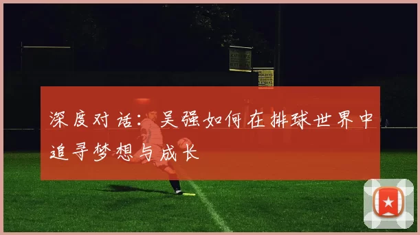 深度对话：吴强如何在排球世界中追寻梦想与成长