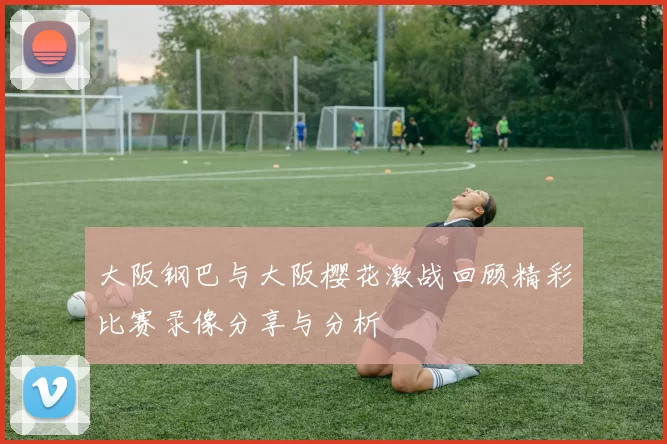 大阪钢巴与大阪樱花激战回顾精彩比赛录像分享与分析